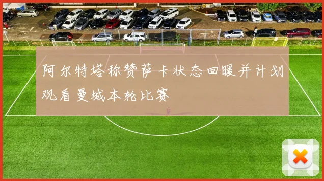 阿尔特塔称赞萨卡状态回暖并计划观看曼城本轮比赛