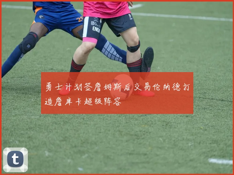 勇士计划签詹姆斯后交易伦纳德打造詹库卡超级阵容
