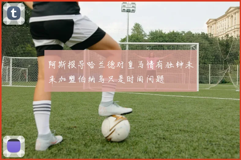阿斯报导哈兰德对皇马情有独钟未来加盟伯纳乌只是时间问题
