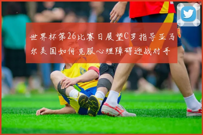 世界杯第26比赛日展望C罗指导亚马尔美国如何克服心理障碍迎战对手