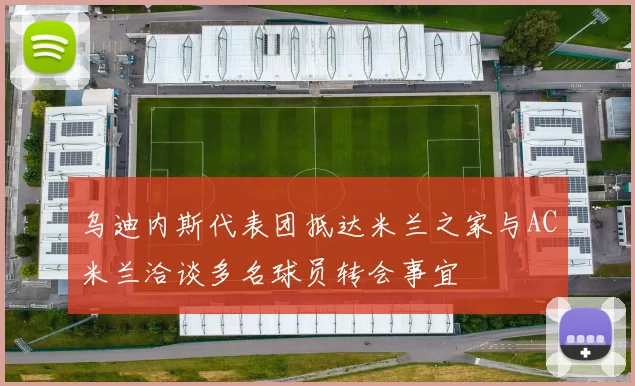乌迪内斯代表团抵达米兰之家与AC米兰洽谈多名球员转会事宜