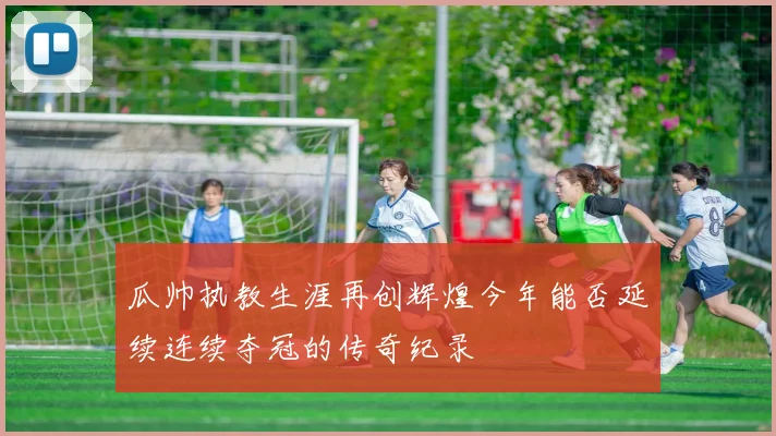 瓜帅执教生涯再创辉煌今年能否延续连续夺冠的传奇纪录