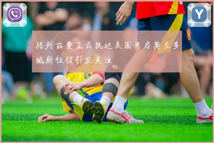 格列兹曼正式抵达美国开启奥兰多城新征程引发关注
