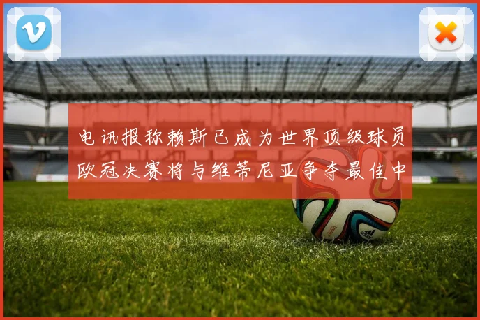 电讯报称赖斯已成为世界顶级球员欧冠决赛将与维蒂尼亚争夺最佳中场称号