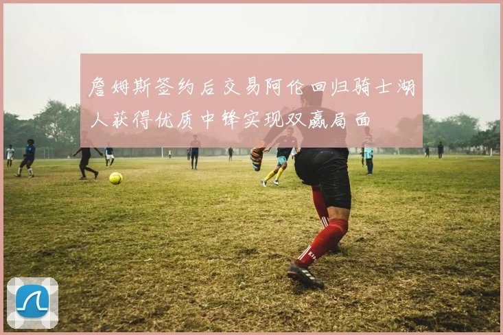 詹姆斯签约后交易阿伦回归骑士湖人获得优质中锋实现双赢局面