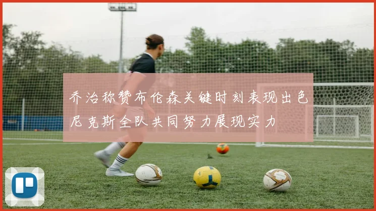 乔治称赞布伦森关键时刻表现出色尼克斯全队共同努力展现实力