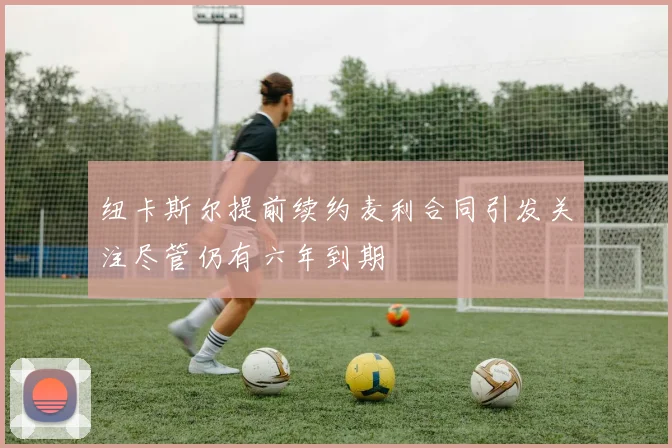 纽卡斯尔提前续约麦利合同引发关注尽管仍有六年到期