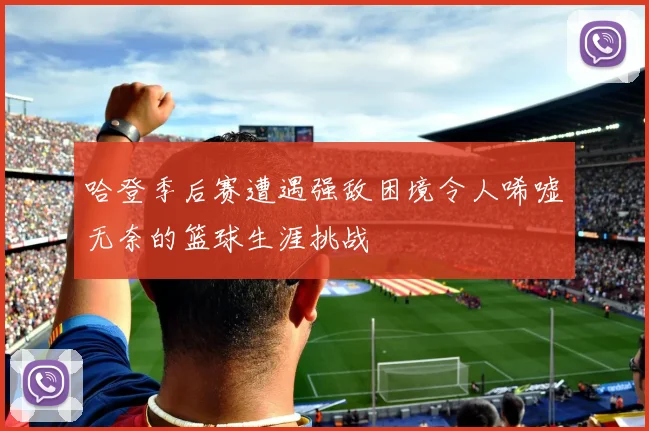哈登季后赛遭遇强敌困境令人唏嘘无奈的篮球生涯挑战