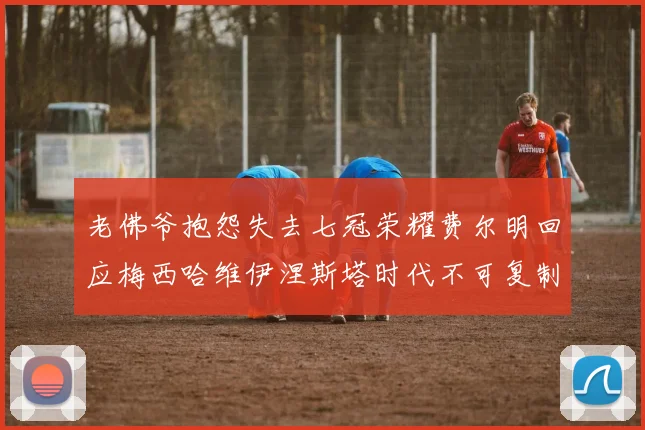 老佛爷抱怨失去七冠荣耀费尔明回应梅西哈维伊涅斯塔时代不可复制