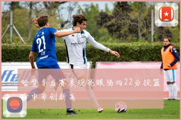 哈登季后赛表现亮眼场均22分投篮命中率创新高