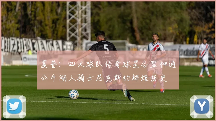 夏普：四大球队传奇球星各显神通公牛湖人骑士尼克斯的辉煌历史