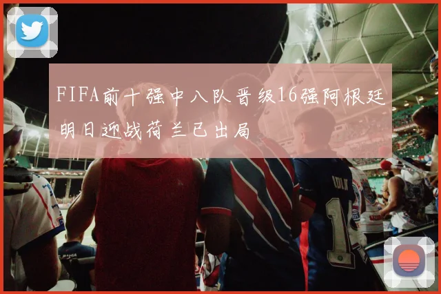 FIFA前十强中八队晋级16强阿根廷明日迎战荷兰已出局